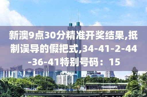 新澳9点30分精准开奖结果,抵制误导的假把式,34-41-2-44-36-41特别号码：15