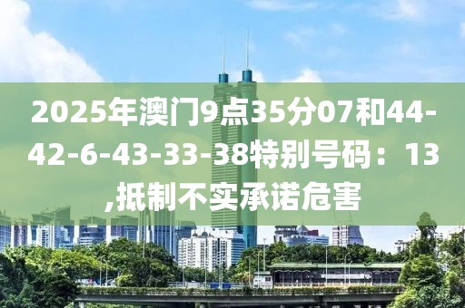 2025年澳门9点35分07和44-42-6-43-33-38特别号码：13,抵制不实承诺危害