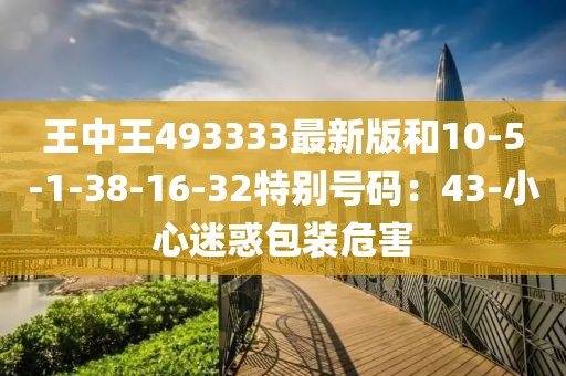 王中王493333最新版和10-5-1-38-16-32特别号码：43-小心迷惑包装危害