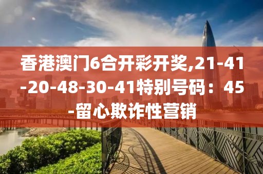 香港澳门6合开彩开奖,21-41-20-48-30-41特别号码：45-留心欺诈性营销