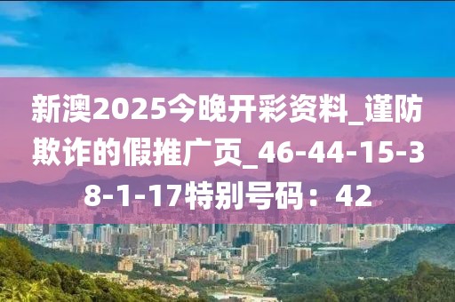 新澳2025今晚开彩资料_谨防欺诈的假推广页_46-44-15-38-1-17特别号码：42