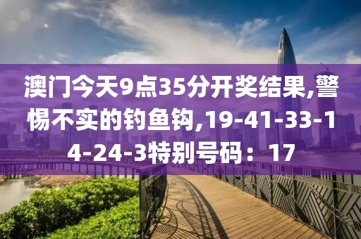 澳门今天9点35分开奖结果,警惕不实的钓鱼钩,19-41-33-14-24-3特别号码：17