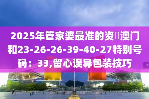 2025年管家婆最准的资枓澳门和23-26-26-39-40-27特别号码：33,留心误导包装技巧