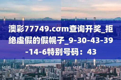 澳彩77749.cσm查询开奖_拒绝虚假的假幌子_9-30-43-39-14-6特别号码：43