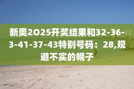 新奥2O25开奖结果和32-36-3-41-37-43特别号码：28,规避不实的幌子