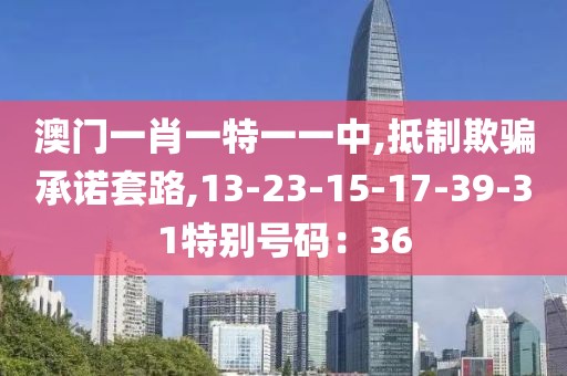 澳门一肖一特一一中,抵制欺骗承诺套路,13-23-15-17-39-31特别号码：36