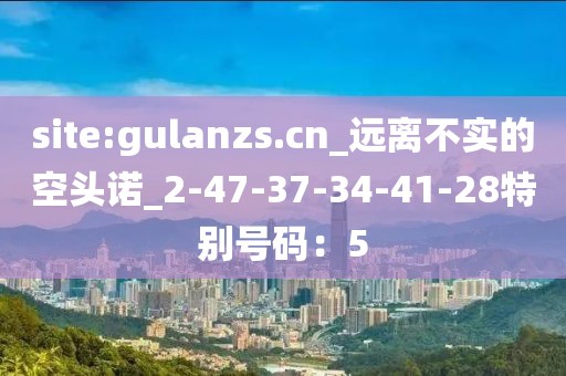 site:gulanzs.cn_远离不实的空头诺_2-47-37-34-41-28特别号码：5