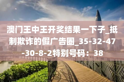 澳门王中王开奖结果一下子_抵制欺诈的假广告圈_35-32-47-30-8-2特别号码：38