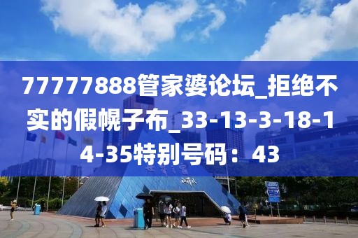77777888管家婆论坛_拒绝不实的假幌子布_33-13-3-18-14-35特别号码：43