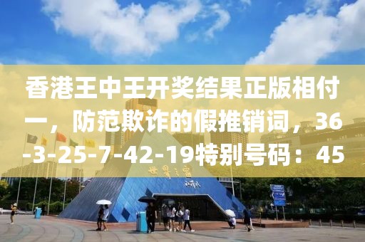 香港王中王开奖结果正版相付一，防范欺诈的假推销词，36-3-25-7-42-19特别号码：45