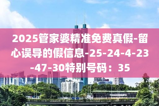 2025管家婆精准免费真假-留心误导的假信息-25-24-4-23-47-30特别号码：35