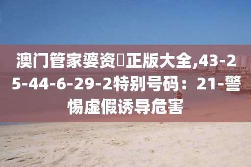 澳门管家婆资枓正版大全,43-25-44-6-29-2特别号码：21-警惕虚假诱导危害